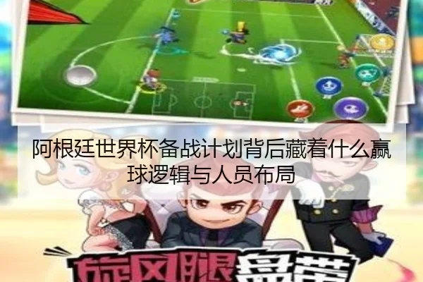 阿根廷世界杯备战计划背后藏着什么赢球逻辑与人员布局